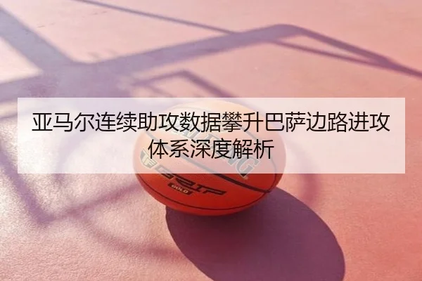 亚马尔连续助攻数据攀升巴萨边路进攻体系深度解析